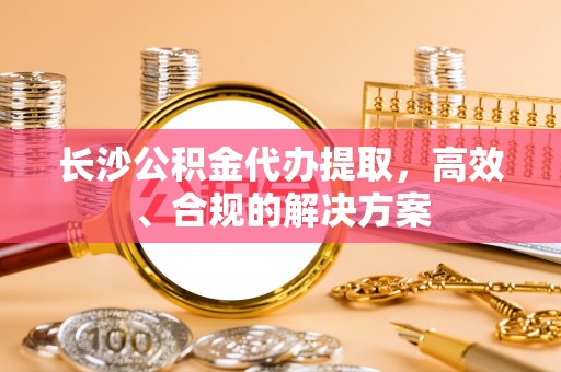 泾阳长沙公积金代办提取，高效、合规的解决方案
