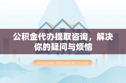 泾阳公积金代办提取咨询，解决你的疑问与烦恼