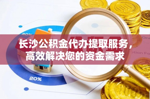 泾阳长沙公积金代办提取服务，高效解决您的资金需求
