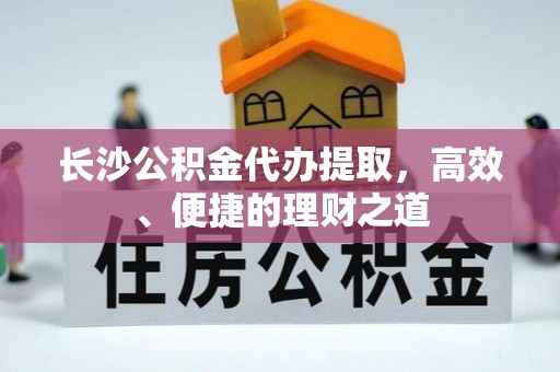 泾阳长沙公积金代办提取，高效、便捷的理财之道