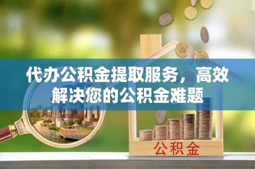 泾阳代办公积金提取服务，高效解决您的公积金难题