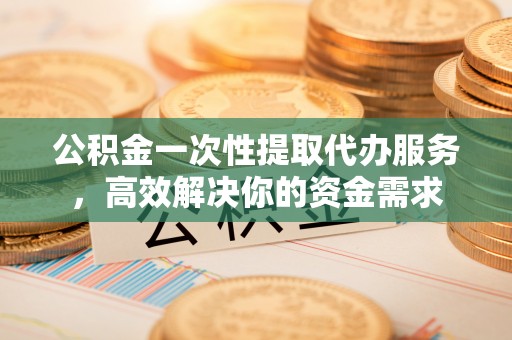 泾阳公积金一次性提取代办服务，高效解决你的资金需求