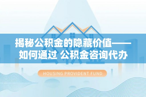 泾阳揭秘公积金的隐藏价值——如何通过 公积金咨询代办提取 优化财富管理