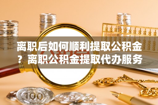 泾阳离职后如何顺利提取公积金？离职公积金提取代办服务帮你搞定！