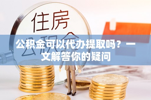 泾阳公积金可以代办提取吗？一文解答你的疑问