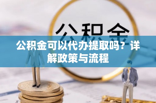 泾阳公积金可以代办提取吗？详解政策与流程