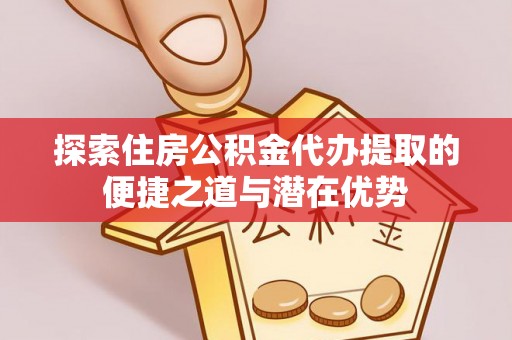 泾阳探索住房公积金代办提取的便捷之道与潜在优势