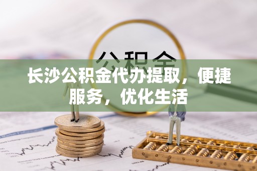 泾阳长沙公积金代办提取，便捷服务，优化生活