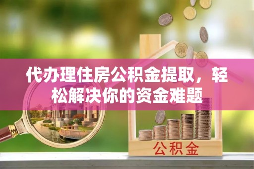 泾阳代办理住房公积金提取，轻松解决你的资金难题