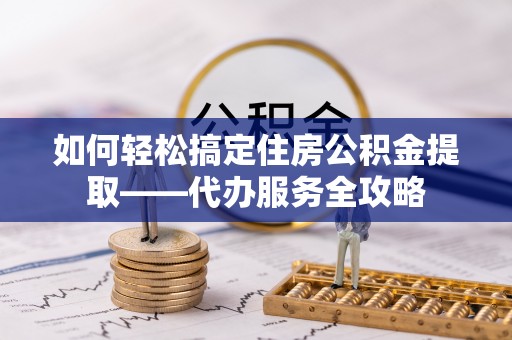 泾阳如何轻松搞定住房公积金提取——代办服务全攻略