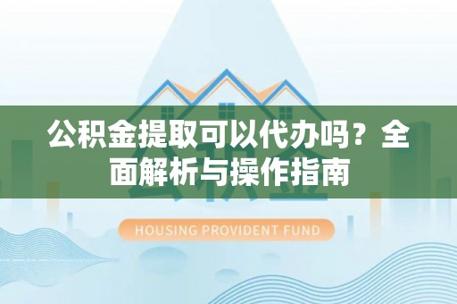 泾阳公积金提取可以代办吗？全面解析与操作指南