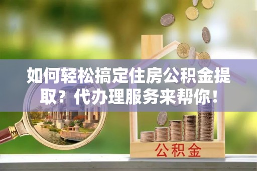 泾阳如何轻松搞定住房公积金提取？代办理服务来帮你！