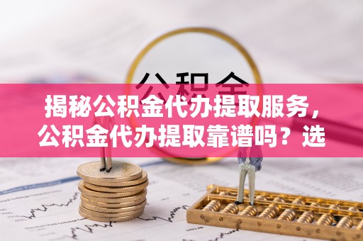泾阳揭秘公积金代办提取服务，公积金代办提取靠谱吗？选择前你需要知道这些！