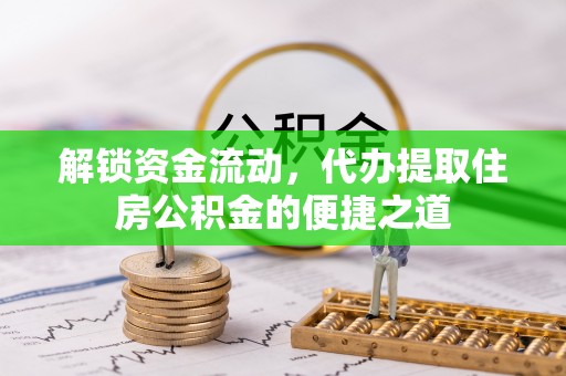 泾阳解锁资金流动，代办提取住房公积金的便捷之道