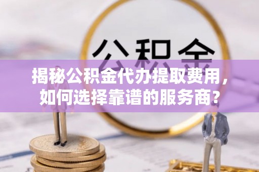 泾阳揭秘公积金代办提取费用，如何选择靠谱的服务商？