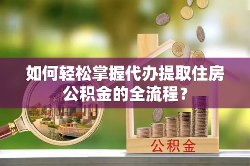 泾阳如何轻松掌握代办提取住房公积金的全流程？