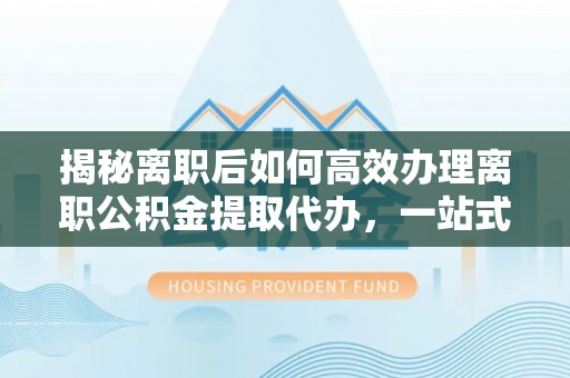 泾阳揭秘离职后如何高效办理离职公积金提取代办，一站式服务全解析