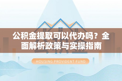 泾阳公积金提取可以代办吗？全面解析政策与实操指南