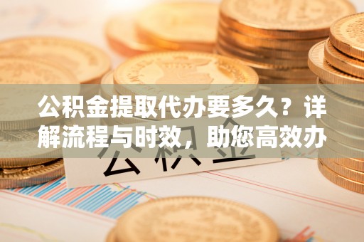 泾阳公积金提取代办要多久？详解流程与时效，助您高效办理