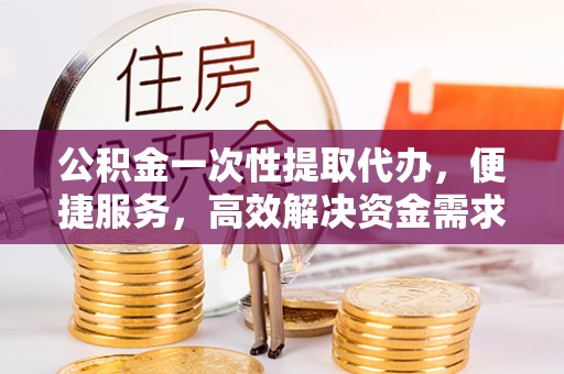 泾阳公积金一次性提取代办，便捷服务，高效解决资金需求