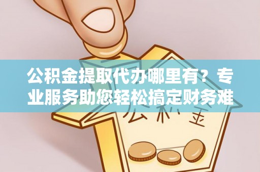 泾阳公积金提取代办哪里有？专业服务助您轻松搞定财务难题
