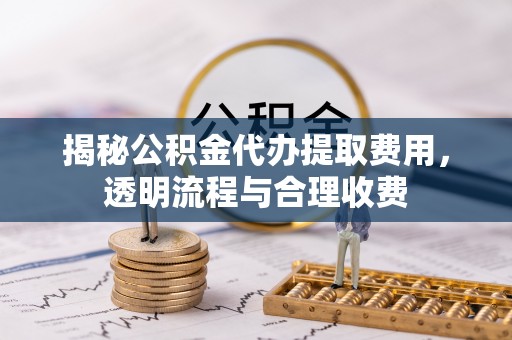 泾阳揭秘公积金代办提取费用，透明流程与合理收费