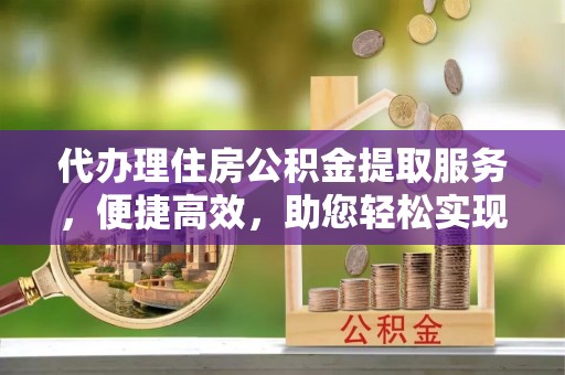 泾阳代办理住房公积金提取服务，便捷高效，助您轻松实现资金规划