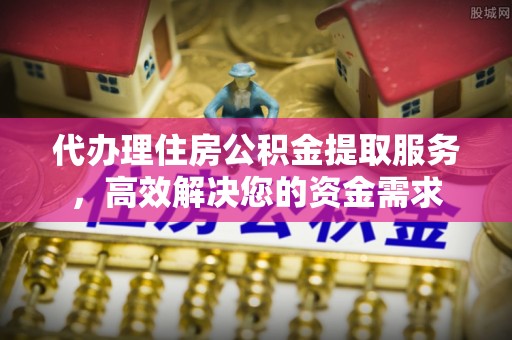 泾阳代办理住房公积金提取服务，高效解决您的资金需求