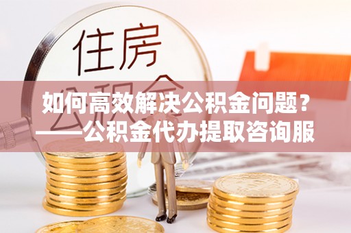 泾阳如何高效解决公积金问题？——公积金代办提取咨询服务指南