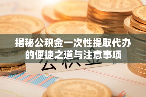 泾阳揭秘公积金一次性提取代办的便捷之道与注意事项