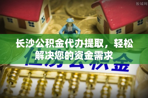 泾阳长沙公积金代办提取，轻松解决您的资金需求