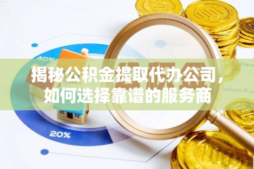泾阳揭秘公积金提取代办公司，如何选择靠谱的服务商