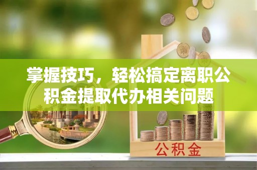 泾阳掌握技巧，轻松搞定离职公积金提取代办相关问题