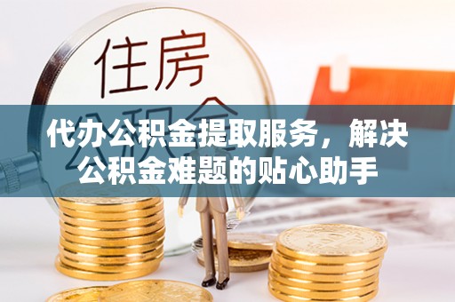 泾阳代办公积金提取服务，解决公积金难题的贴心助手