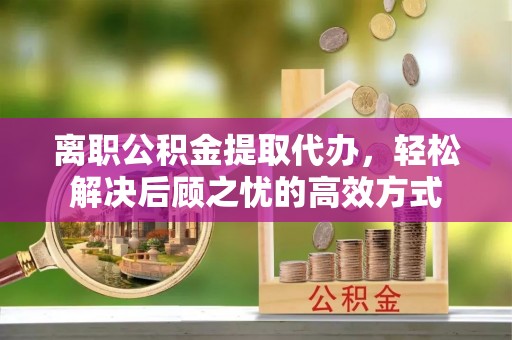 泾阳离职公积金提取代办，轻松解决后顾之忧的高效方式