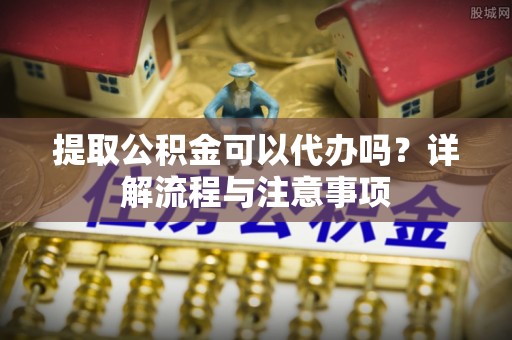 泾阳提取公积金可以代办吗？详解流程与注意事项