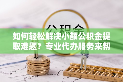 泾阳如何轻松解决小额公积金提取难题？专业代办服务来帮忙