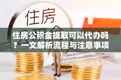 泾阳住房公积金提取可以代办吗？一文解析流程与注意事项