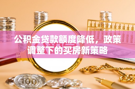 泾阳公积金贷款额度降低，政策调整下的买房新策略