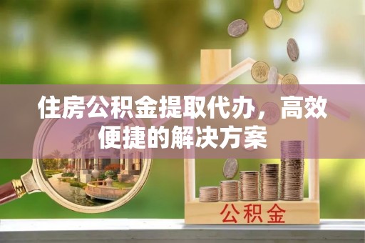 泾阳住房公积金提取代办，高效便捷的解决方案