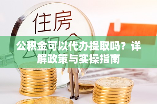 泾阳公积金可以代办提取吗？详解政策与实操指南