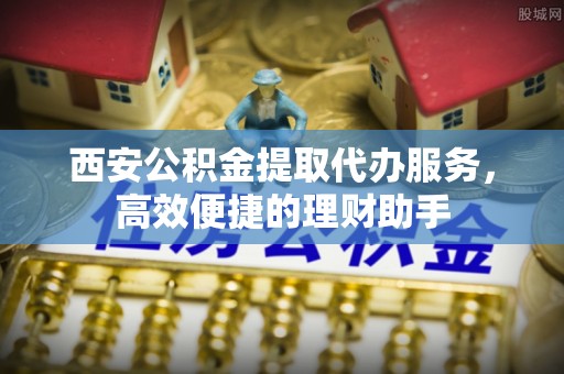 泾阳西安公积金提取代办服务，高效便捷的理财助手