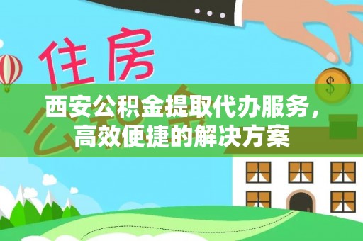 泾阳西安公积金提取代办服务，高效便捷的解决方案