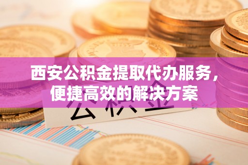 泾阳西安公积金提取代办服务，便捷高效的解决方案