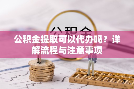 泾阳公积金提取可以代办吗？详解流程与注意事项