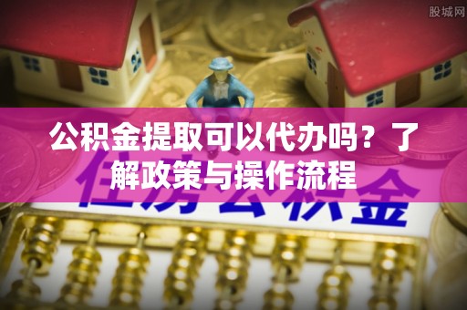 泾阳公积金提取可以代办吗？了解政策与操作流程