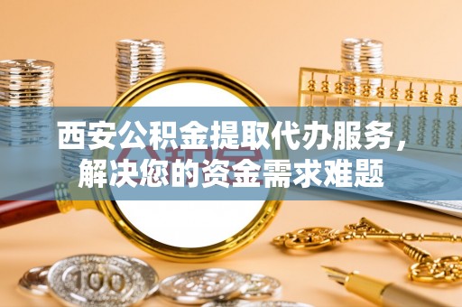 泾阳西安公积金提取代办服务，解决您的资金需求难题