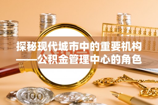 泾阳探秘现代城市中的重要机构——公积金管理中心的角色与使命