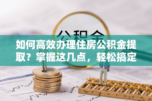 泾阳如何高效办理住房公积金提取？掌握这几点，轻松搞定！