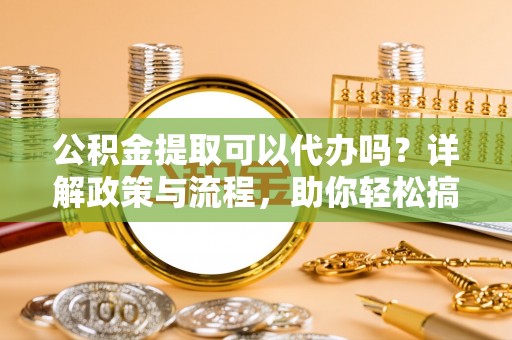 泾阳公积金提取可以代办吗？详解政策与流程，助你轻松搞定！